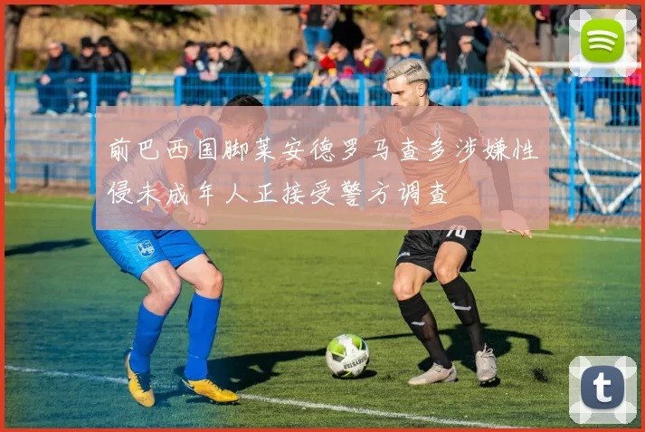 前巴西国脚莱安德罗马查多涉嫌性侵未成年人正接受警方调查